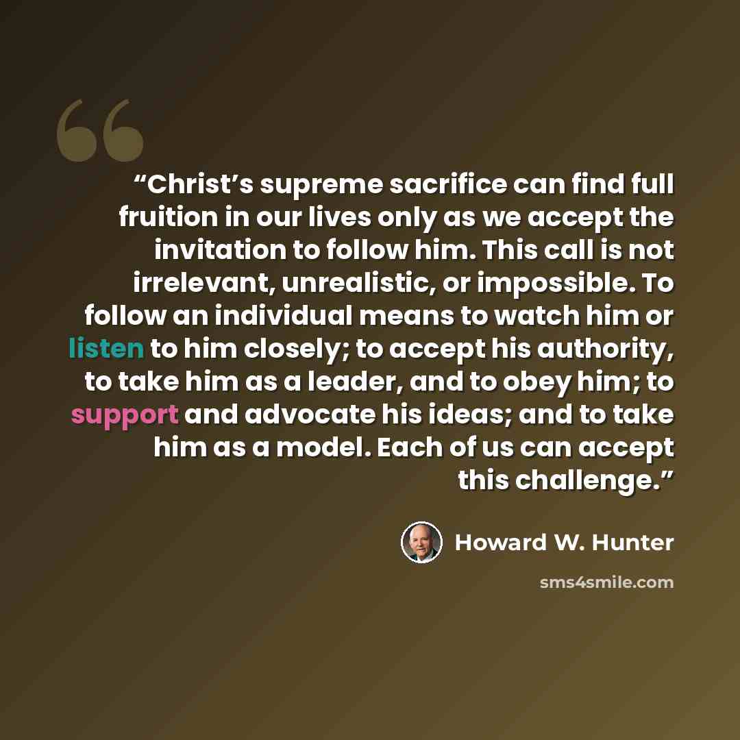 “Christ’s supreme sacrifice can find full fruition in our lives only as we accept the invitation to follow him. This call is not irrelevant, unrealistic, or impossible. To follow an individual means to watch him or listen to him closely; to accept his authority, to take him as a leader, and to obey…” quote by Howard W. Hunter