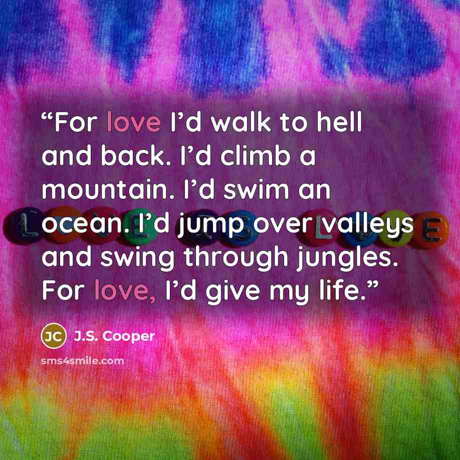 “For love I’d walk to hell and back. I’d climb a mountain. I’d swim an ocean. I’d jump over valleys and swing through jungles. For love, I’d give my life.” quote by J.S. Cooper