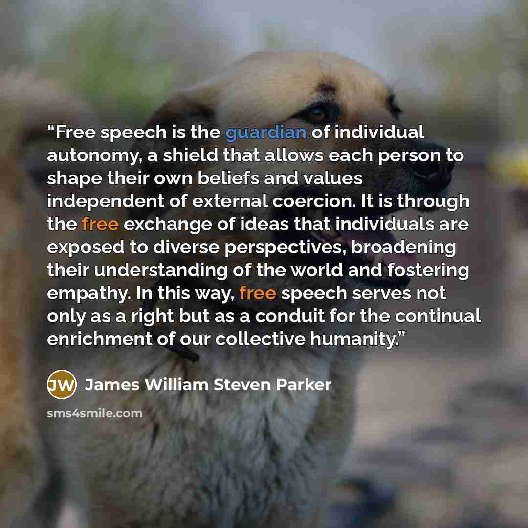 “Free speech is the guardian of individual autonomy, a shield that allows each person to shape their own beliefs and values independent of external coercion. It is through the free exchange of ideas that individuals are exposed to diverse perspectives, broadening their understanding of the world…” quote by James William Steven Parker