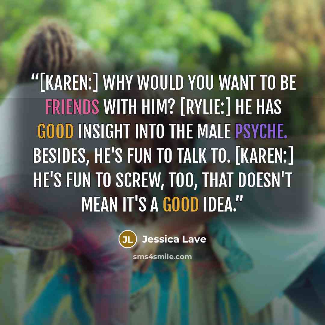 “[Karen:] Why would you want to be friends with him? [Rylie:] He has good insight into the male psyche. Besides, he's fun to talk to. [Karen:] He's fun to screw, too, that doesn't mean it's a good idea.” quote by Jessica Lave