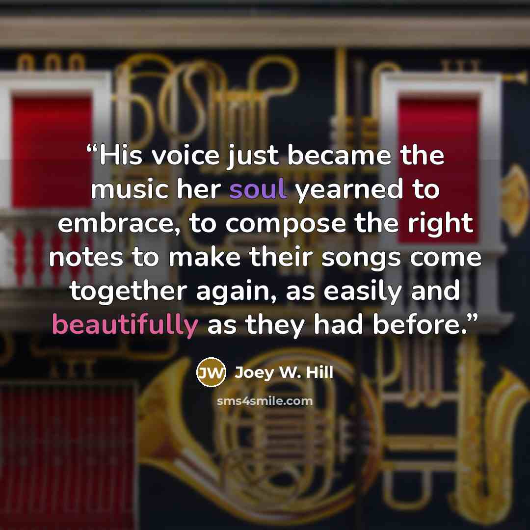 “His voice just became the music her soul yearned to embrace, to compose the right notes to make their songs come together again, as easily and beautifully as they had before.” quote by Joey W. Hill