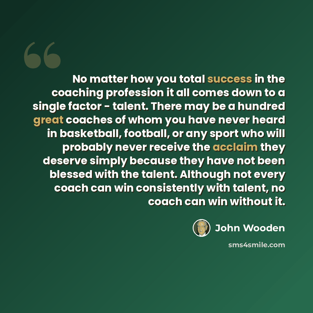 “No matter how you total success in the coaching profession it all comes down to a single factor - talent. There may be a hundred great coaches of whom you have never heard in basketball, football, or any sport who will probably never receive the acclaim they deserve simply because they have not…” quote by John Wooden