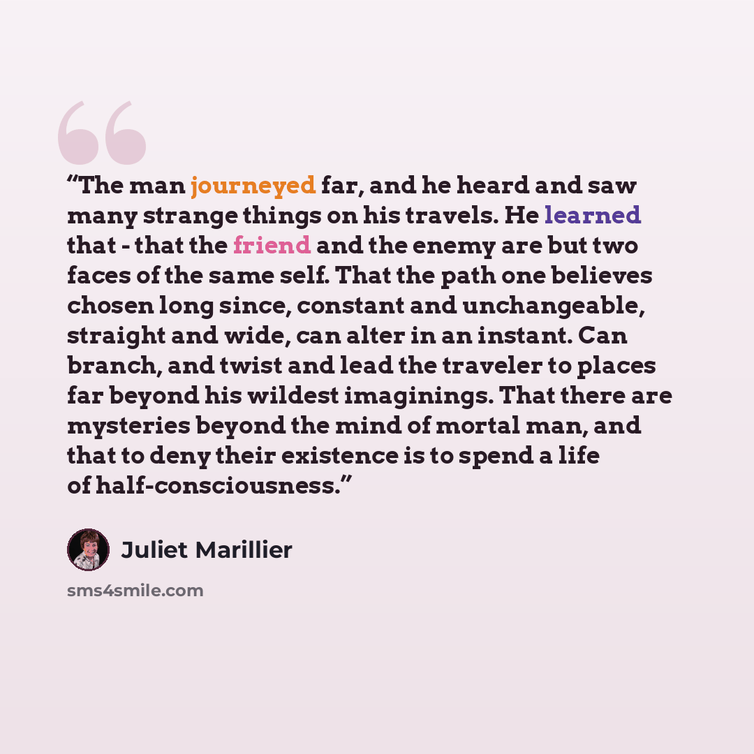 “The man journeyed far, and he heard and saw many strange things on his travels. He learned that - that the friend and the enemy are but two faces of the same self. That the path one believes chosen long since, constant and unchangeable, straight and wide, can alter in an instant. Can branch, and…” quote by Juliet Marillier