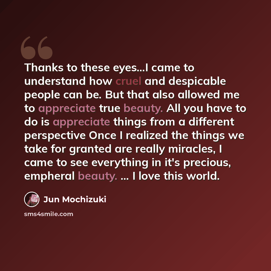 “Thanks to these eyes...I came to understand how cruel and despicable people can be. But that also allowed me to appreciate true beauty. All you have to do is appreciate things from a different perspective Once I realized the things we take for granted are really miracles, I came to see everything…” quote by Jun Mochizuki