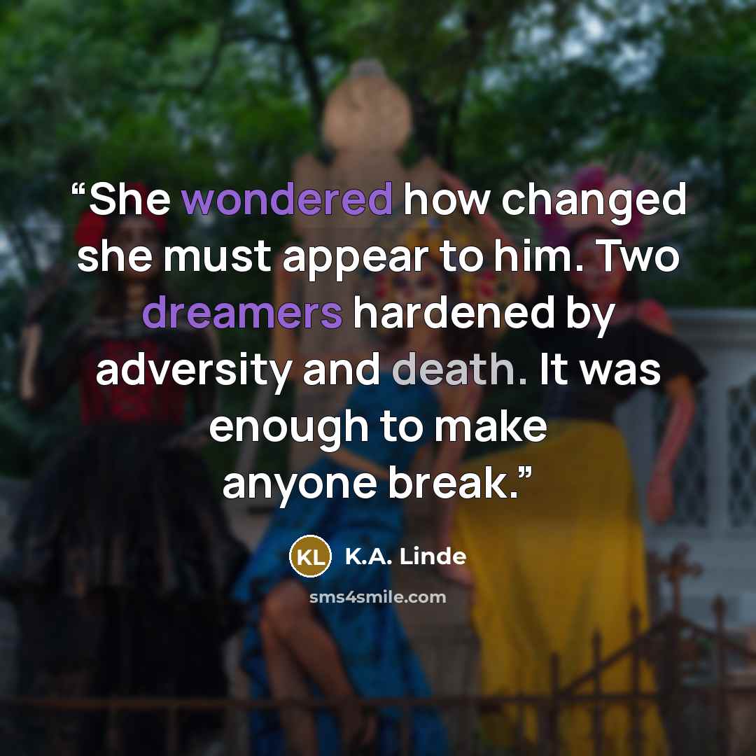 “She wondered how changed she must appear to him. Two dreamers hardened by adversity and death. It was enough to make anyone break.” quote by K.A. Linde