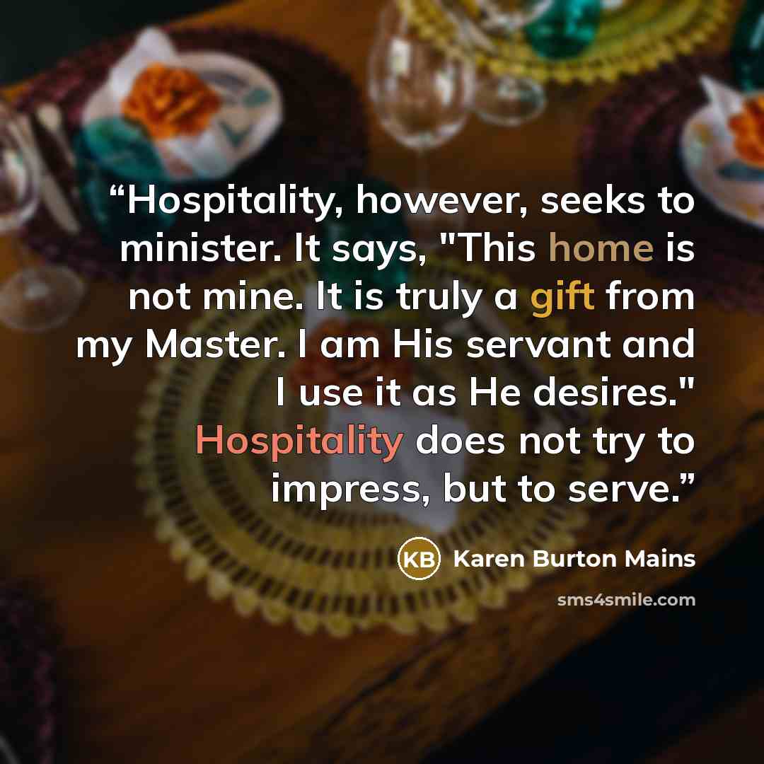 “Hospitality, however, seeks to minister. It says, "This home is not mine. It is truly a gift from my Master. I am His servant and I use it as He desires." Hospitality does not try to impress, but to serve.” quote by Karen Burton Mains