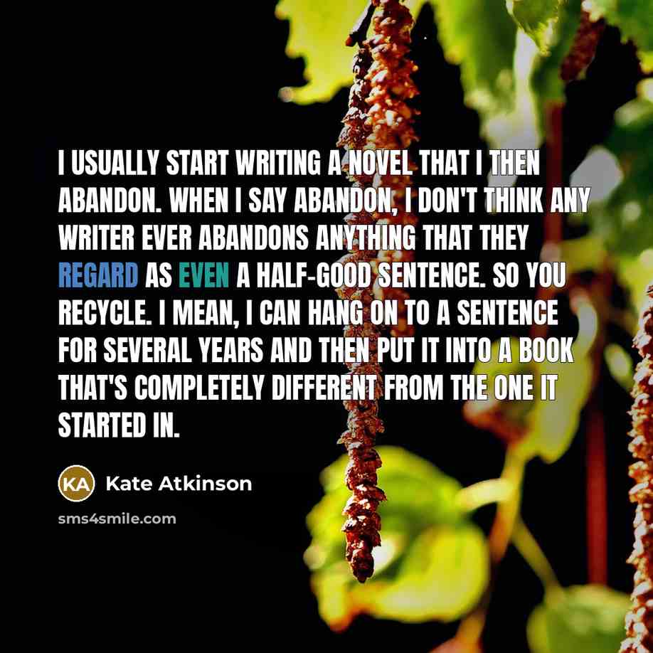 “I usually start writing a novel that I then abandon. When I say abandon, I don't think any writer ever abandons anything that they regard as even a half-good sentence. So you recycle. I mean, I can hang on to a sentence for several years and then put it into a book that's completely different from…” quote by Kate Atkinson