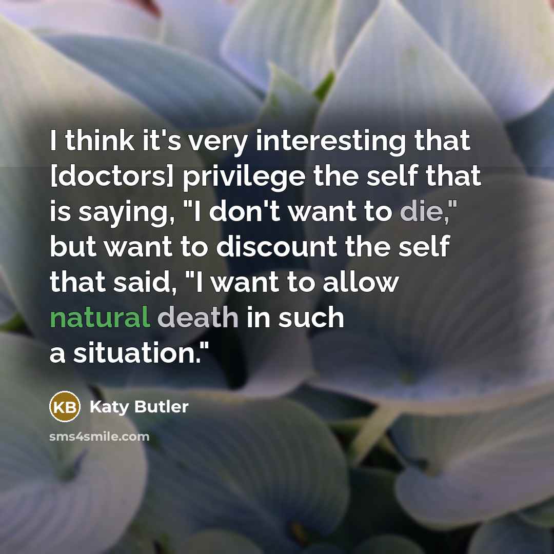 “I think it's very interesting that [doctors] privilege the self that is saying, "I don't want to die," but want to discount the self that said, "I want to allow natural death in such a situation."” quote by Katy Butler