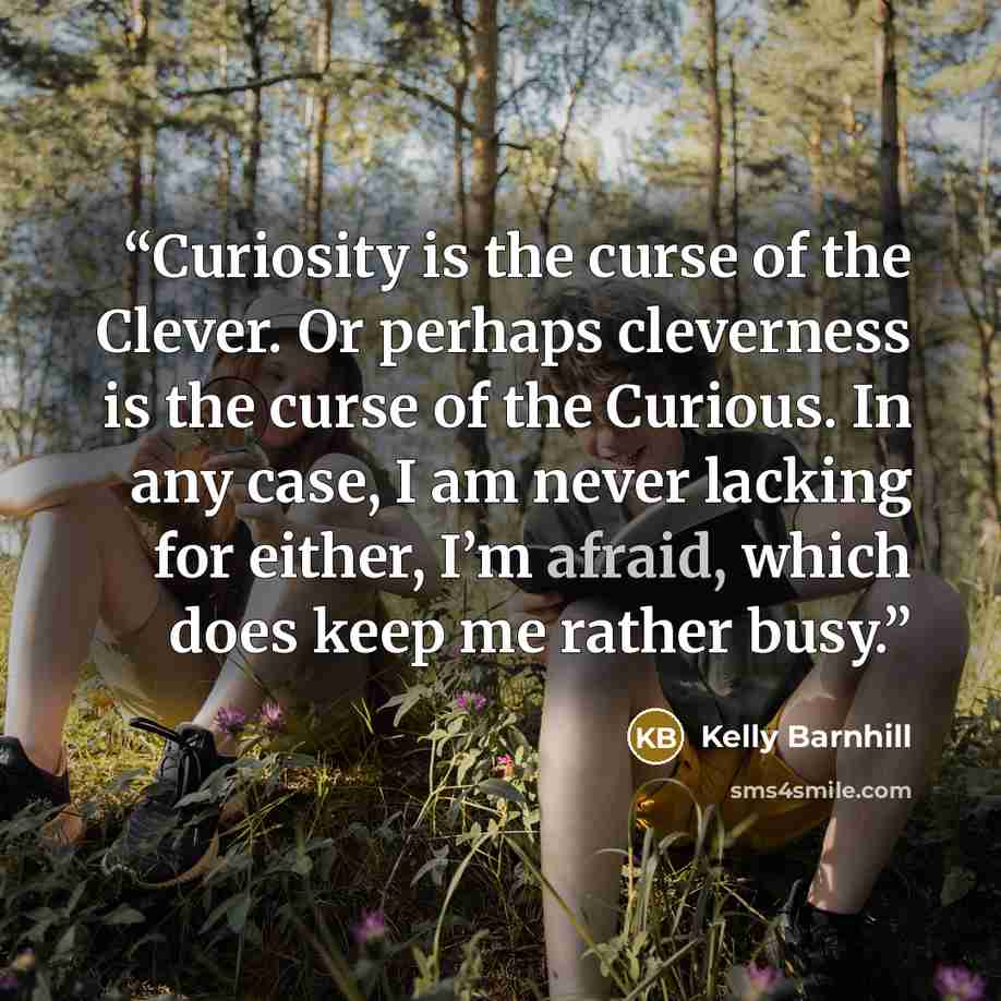 “Curiosity is the curse of the Clever. Or perhaps cleverness is the curse of the Curious. In any case, I am never lacking for either, I’m afraid, which does keep me rather busy.” quote by Kelly Barnhill