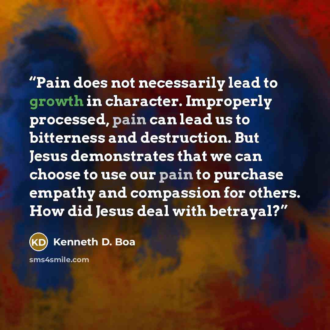 “Pain does not necessarily lead to growth in character. Improperly processed, pain can lead us to bitterness and destruction. But Jesus demonstrates that we can choose to use our pain to purchase empathy and compassion for others. How did Jesus deal with betrayal?” quote by Kenneth D. Boa