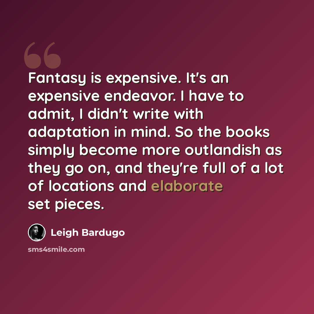 “Fantasy is expensive. It's an expensive endeavor. I have to admit, I didn't write with adaptation in mind. So the books simply become more outlandish as they go on, and they're full of a lot of locations and elaborate set pieces.” quote by Leigh Bardugo