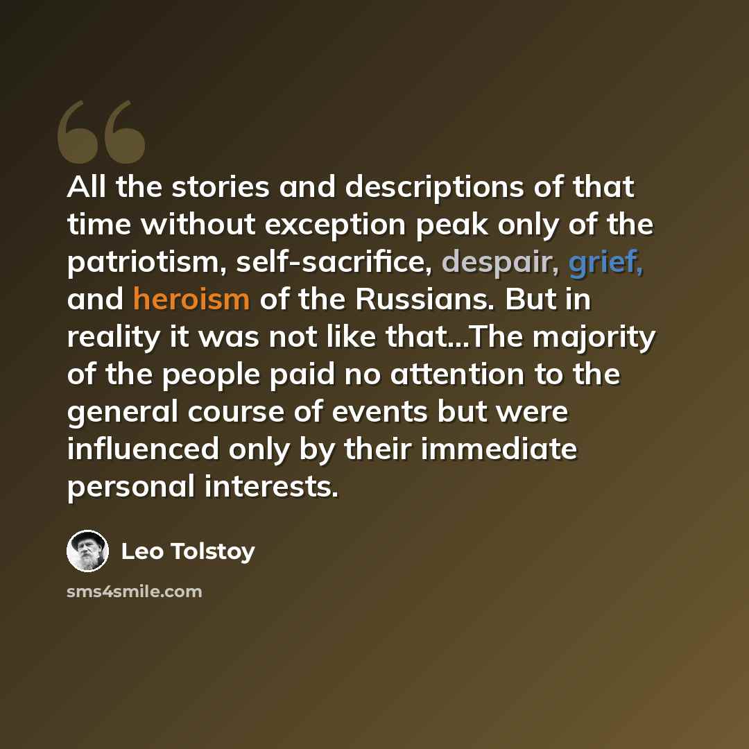 “All the stories and descriptions of that time without exception peak only of the patriotism, self-sacrifice, despair, grief, and heroism of the Russians. But in reality it was not like that...The majority of the people paid no attention to the general course of events but were influenced only by…” quote by Leo Tolstoy