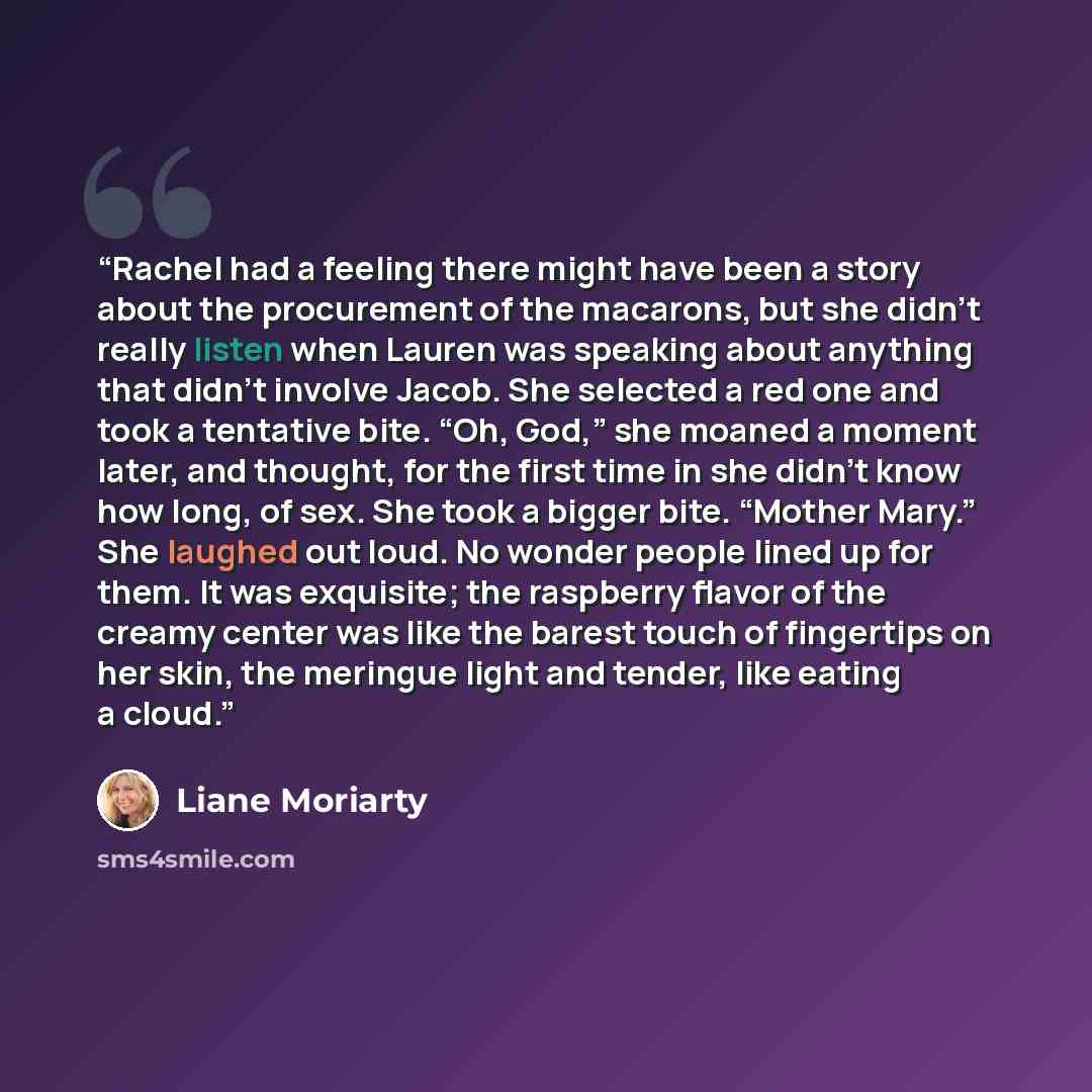 “Rachel had a feeling there might have been a story about the procurement of the macarons, but she didn’t really listen when Lauren was speaking about anything that didn’t involve Jacob. She selected a red one and took a tentative bite. “Oh, God,” she moaned a moment later, and thought, for the…” quote by Liane Moriarty