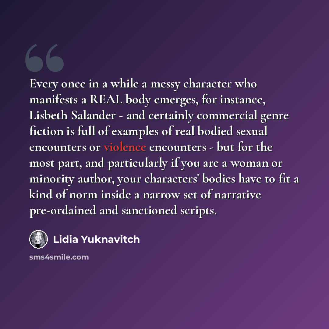 “Every once in a while a messy character who manifests a REAL body emerges, for instance, Lisbeth Salander - and certainly commercial genre fiction is full of examples of real bodied sexual encounters or violence encounters - but for the most part, and particularly if you are a woman or minority…” quote by Lidia Yuknavitch
