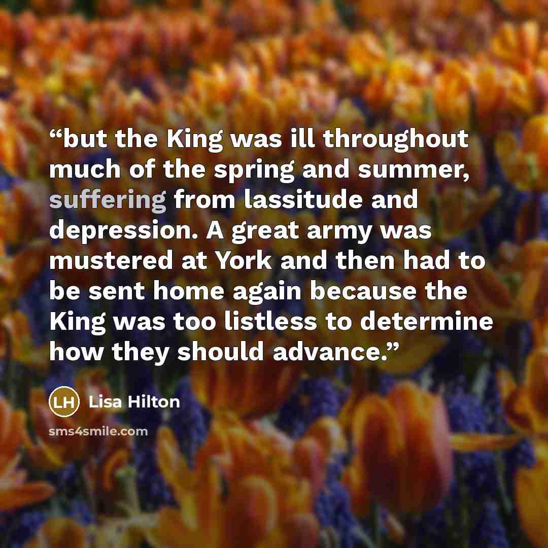 “but the King was ill throughout much of the spring and summer, suffering from lassitude and depression. A great army was mustered at York and then had to be sent home again because the King was too listless to determine how they should advance.” quote by Lisa Hilton