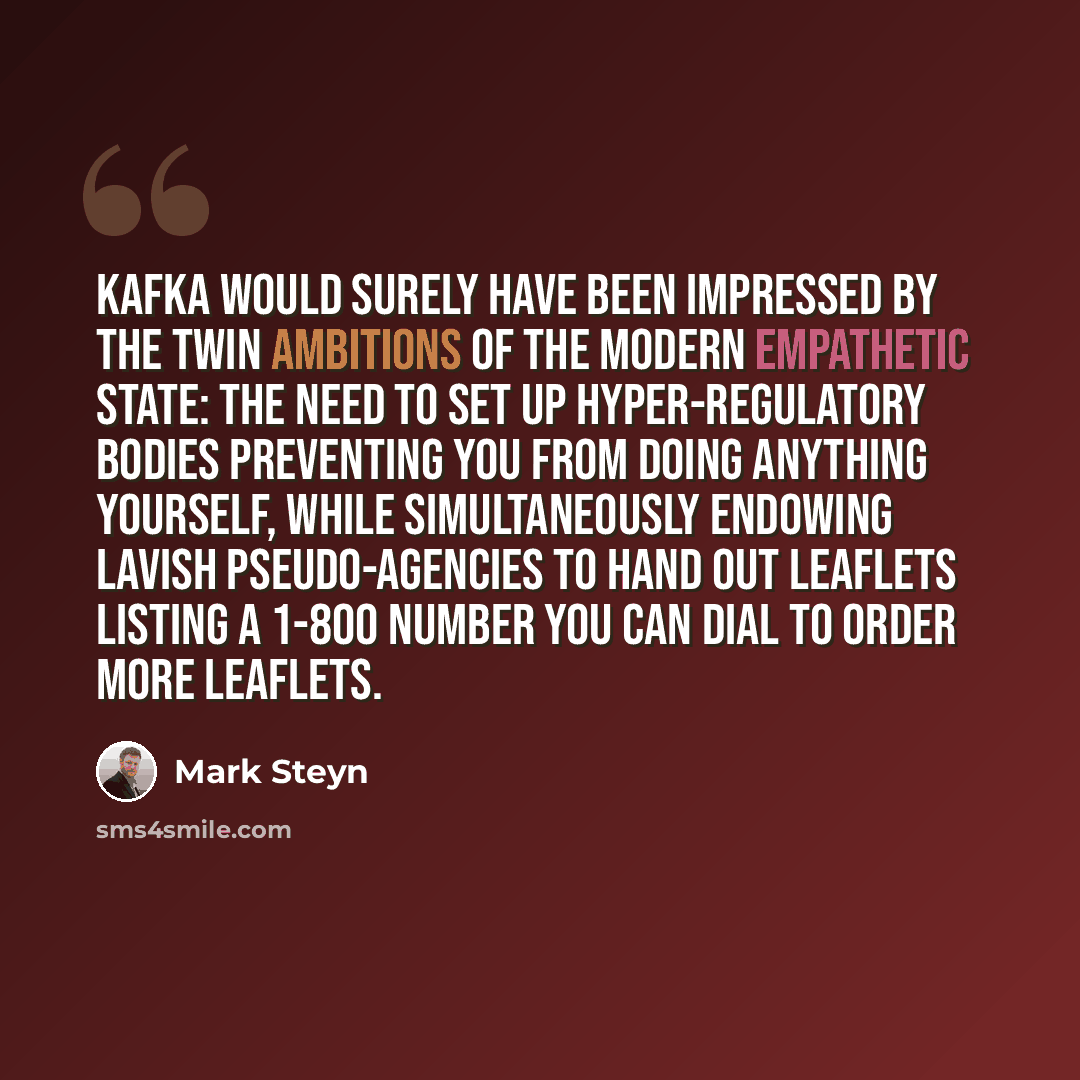 “Kafka would surely have been impressed by the twin ambitions of the modern empathetic state: the need to set up hyper-regulatory bodies preventing you from doing anything yourself, while simultaneously endowing lavish pseudo-agencies to hand out leaflets listing a 1-800 number you can dial to…” quote by Mark Steyn