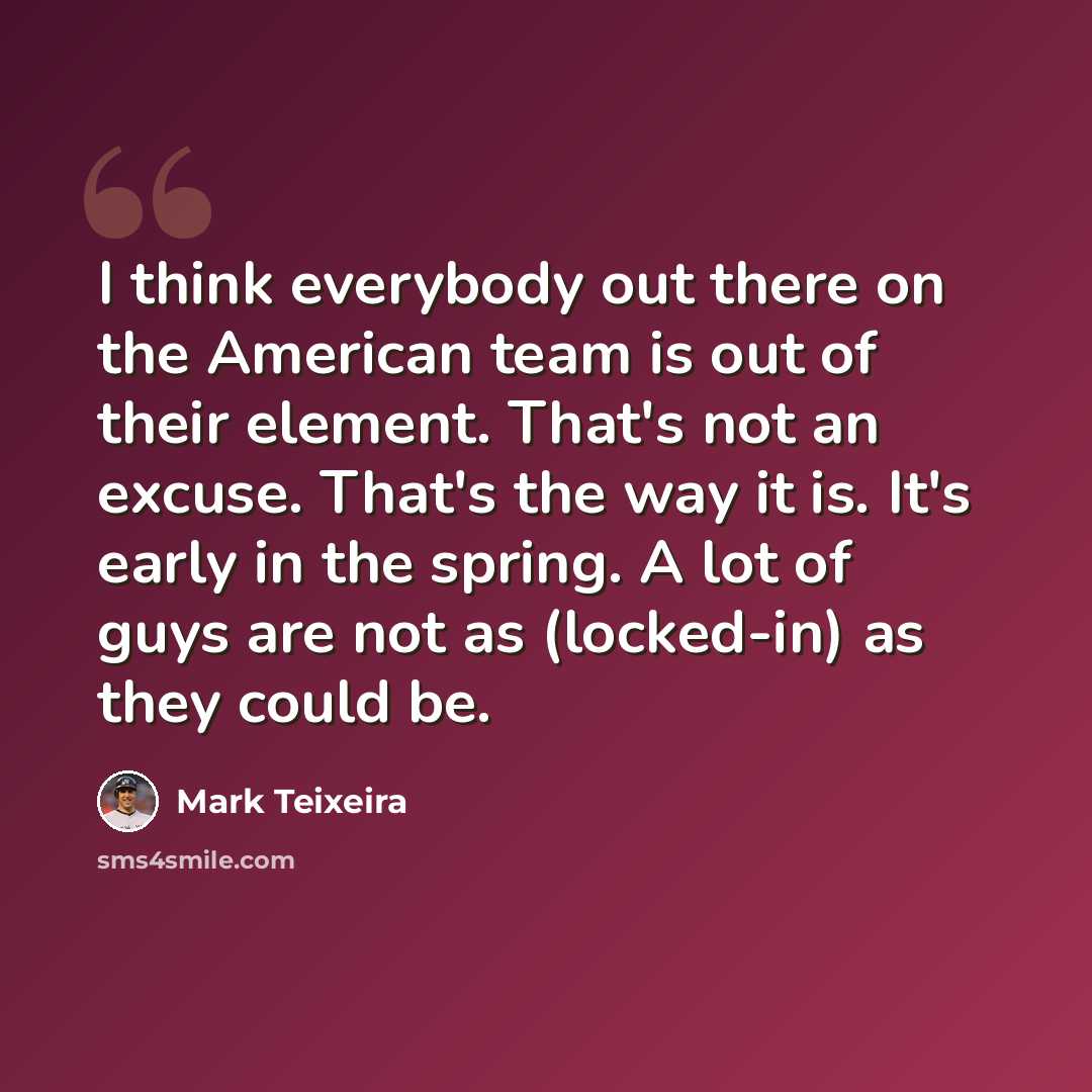 “I think everybody out there on the American team is out of their element. That's not an excuse. That's the way it is. It's early in the spring. A lot of guys are not as (locked-in) as they could be.” quote by Mark Teixeira