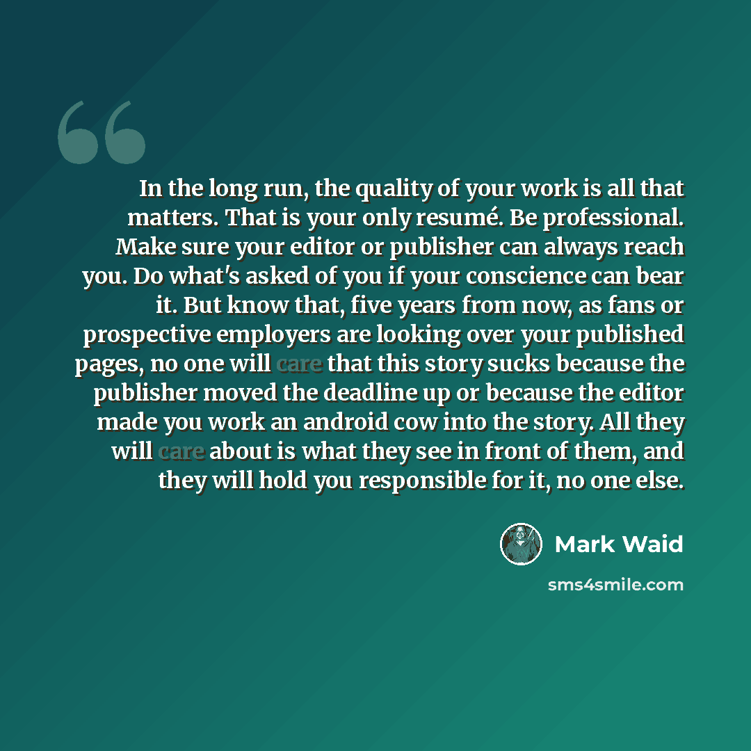 “In the long run, the quality of your work is all that matters. That is your only resumé. Be professional. Make sure your editor or publisher can always reach you. Do what's asked of you if your conscience can bear it. But know that, five years from now, as fans or prospective employers are looking…” quote by Mark Waid