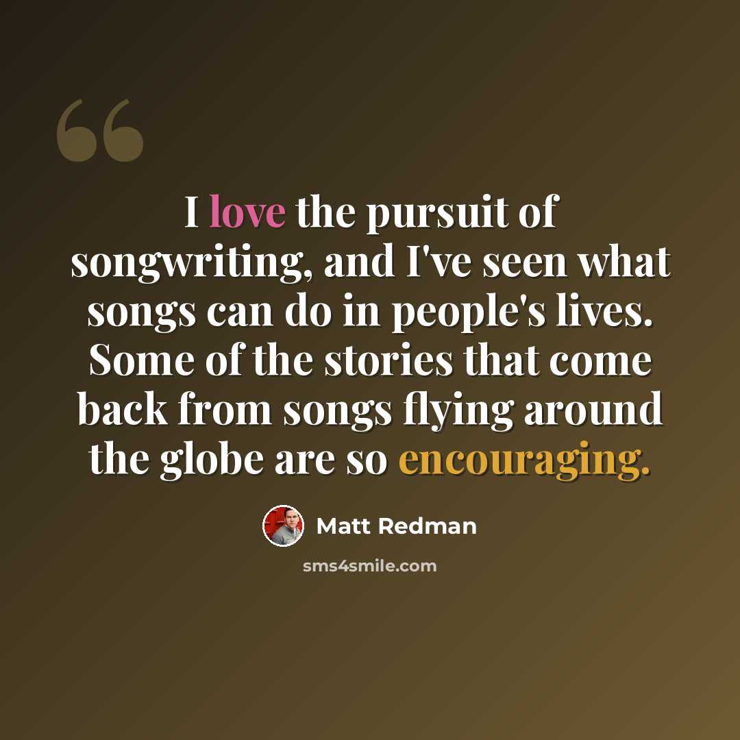 “I love the pursuit of songwriting, and I've seen what songs can do in people's lives. Some of the stories that come back from songs flying around the globe are so encouraging.” quote by Matt Redman