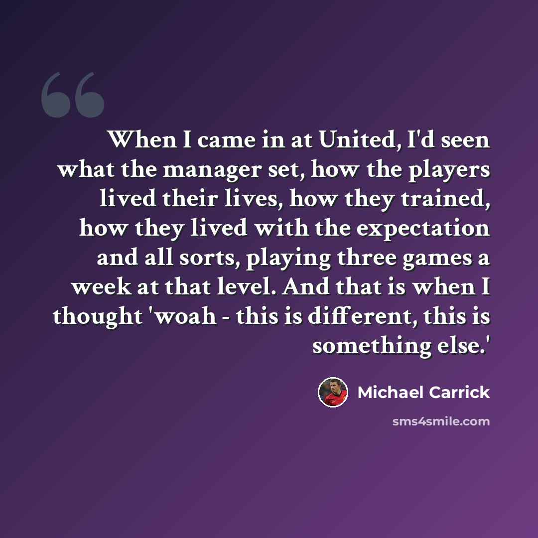 “When I came in at United, I'd seen what the manager set, how the players lived their lives, how they trained, how they lived with the expectation and all sorts, playing three games a week at that level. And that is when I thought 'woah - this is different, this is something else.'” quote by Michael Carrick