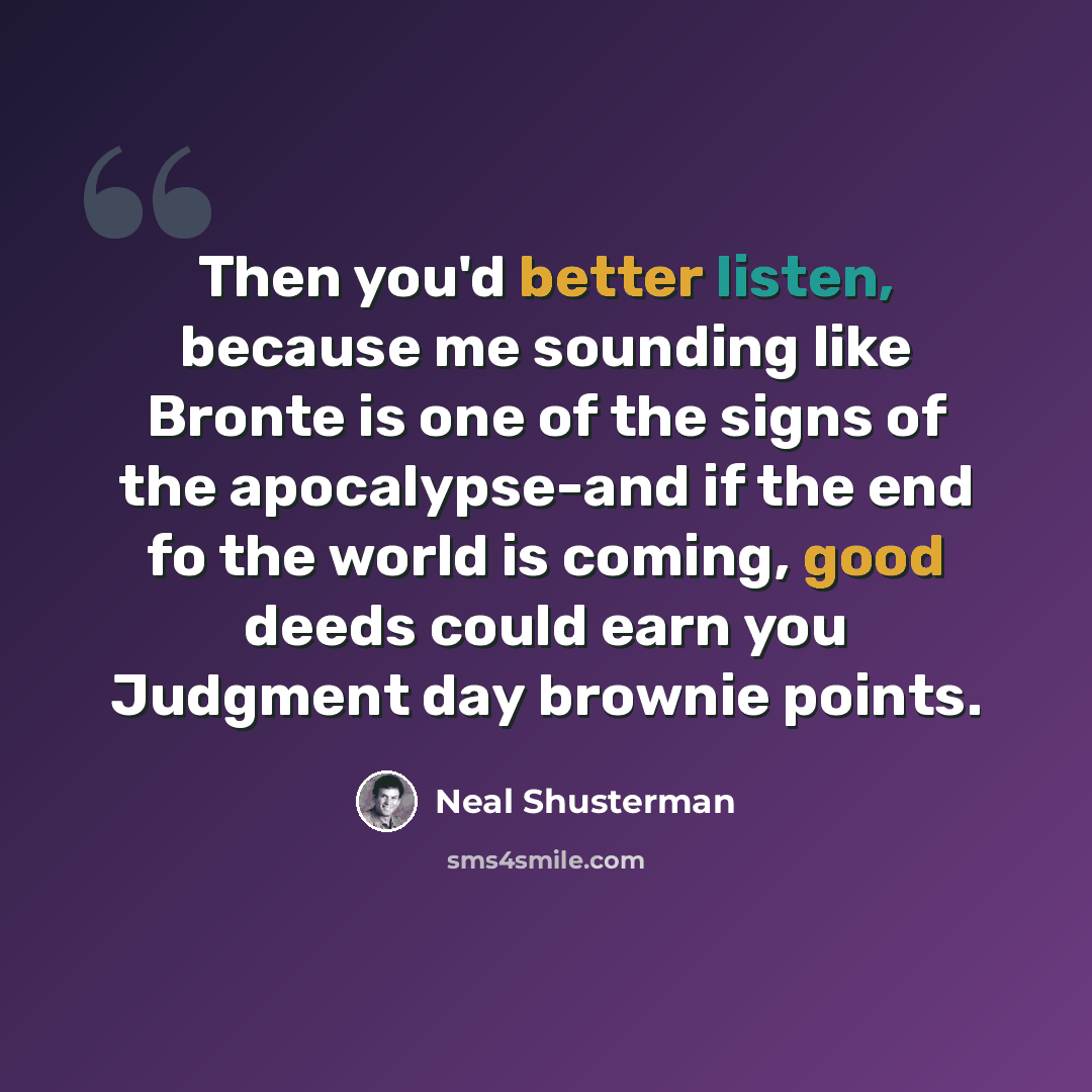“Then you'd better listen, because me sounding like Bronte is one of the signs of the apocalypse-and if the end fo the world is coming, good deeds could earn you Judgment day brownie points.” quote by Neal Shusterman
