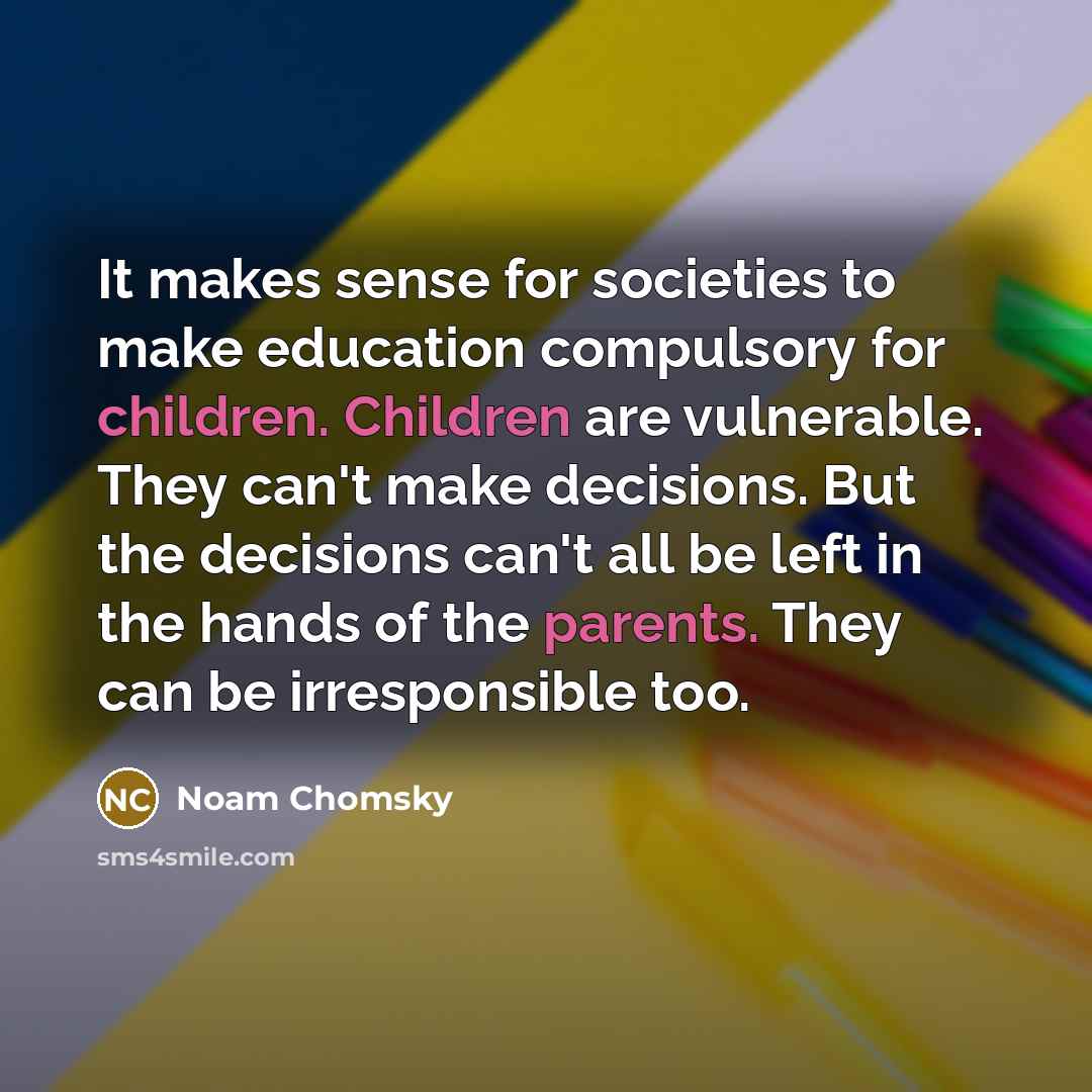 “It makes sense for societies to make education compulsory for children. Children are vulnerable. They can't make decisions. But the decisions can't all be left in the hands of the parents. They can be irresponsible too.” quote by Noam Chomsky