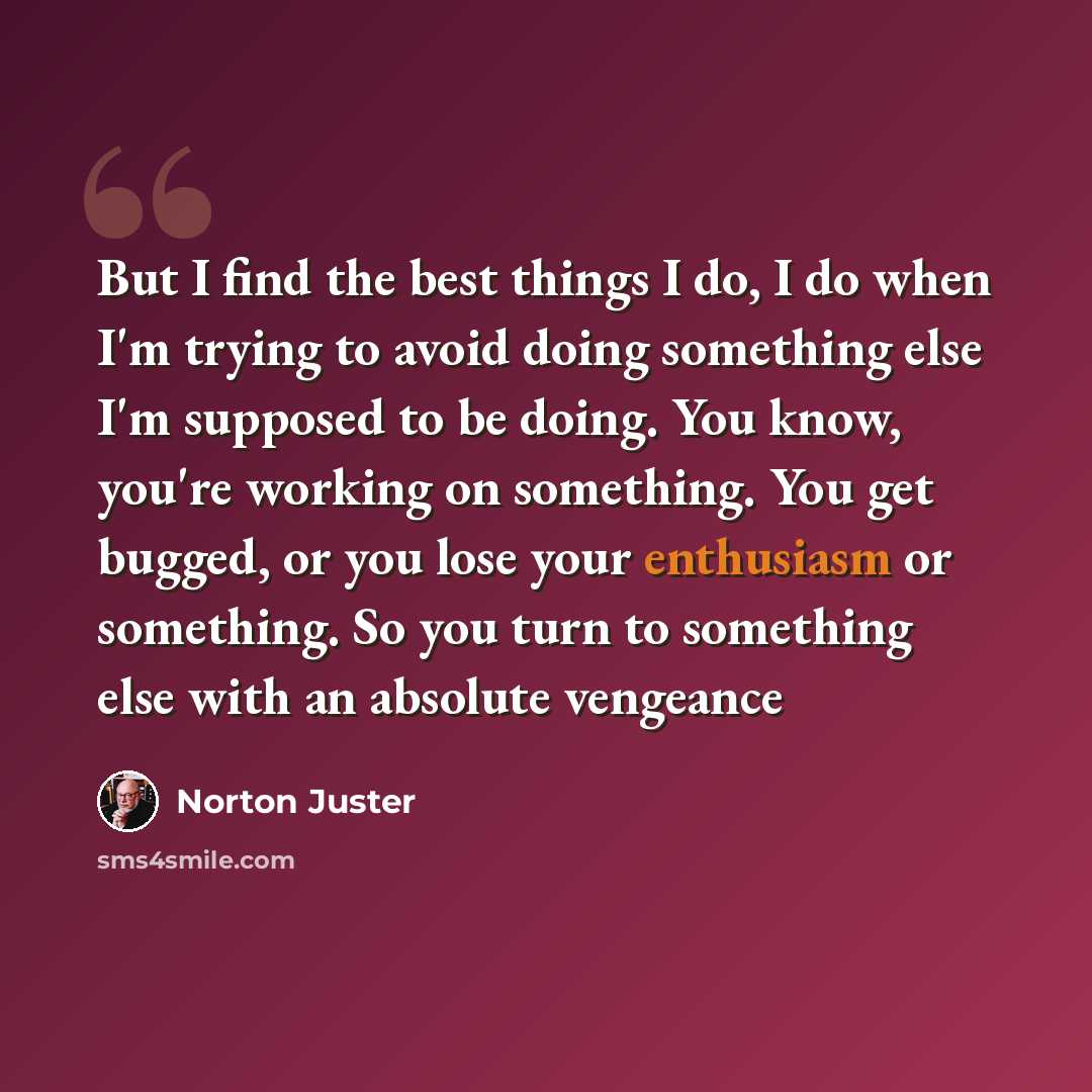 “But I find the best things I do, I do when I'm trying to avoid doing something else I'm supposed to be doing. You know, you're working on something. You get bugged, or you lose your enthusiasm or something. So you turn to something else with an absolute vengeance” quote by Norton Juster