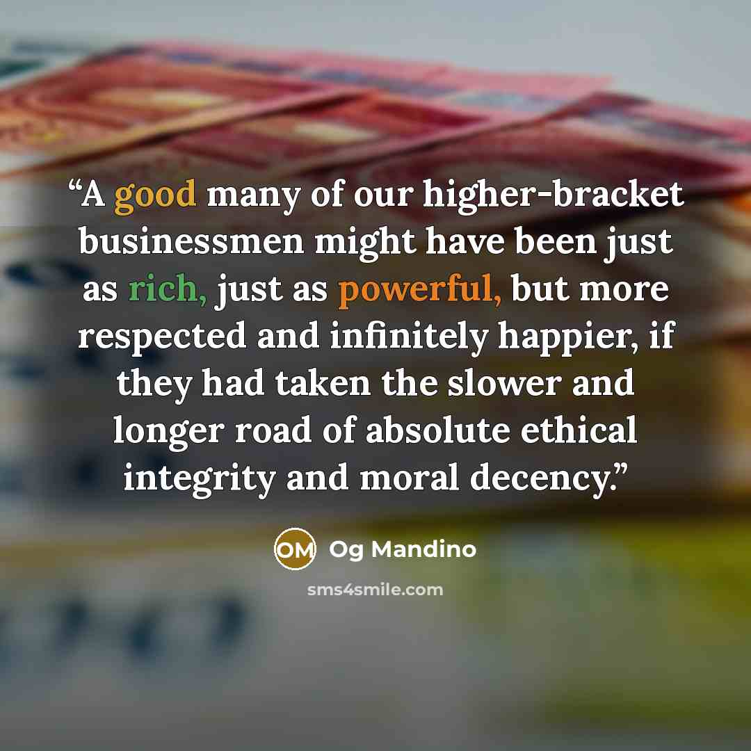 “A good many of our higher-bracket businessmen might have been just as rich, just as powerful, but more respected and infinitely happier, if they had taken the slower and longer road of absolute ethical integrity and moral decency.” quote by Og Mandino