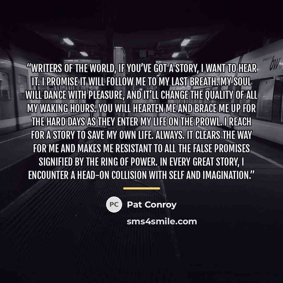 “Writers of the world, if you’ve got a story, I want to hear it. I promise it will follow me to my last breath. My soul will dance with pleasure, and it’ll change the quality of all my waking hours. You will hearten me and brace me up for the hard days as they enter my life on the prowl. I reach…” quote by Pat Conroy