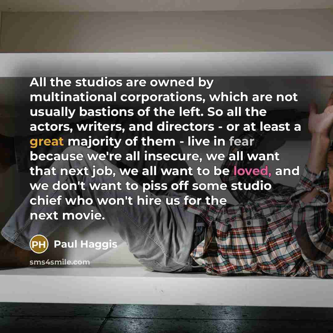 “All the studios are owned by multinational corporations, which are not usually bastions of the left. So all the actors, writers, and directors - or at least a great majority of them - live in fear because we're all insecure, we all want that next job, we all want to be loved, and we don't want to…” quote by Paul Haggis
