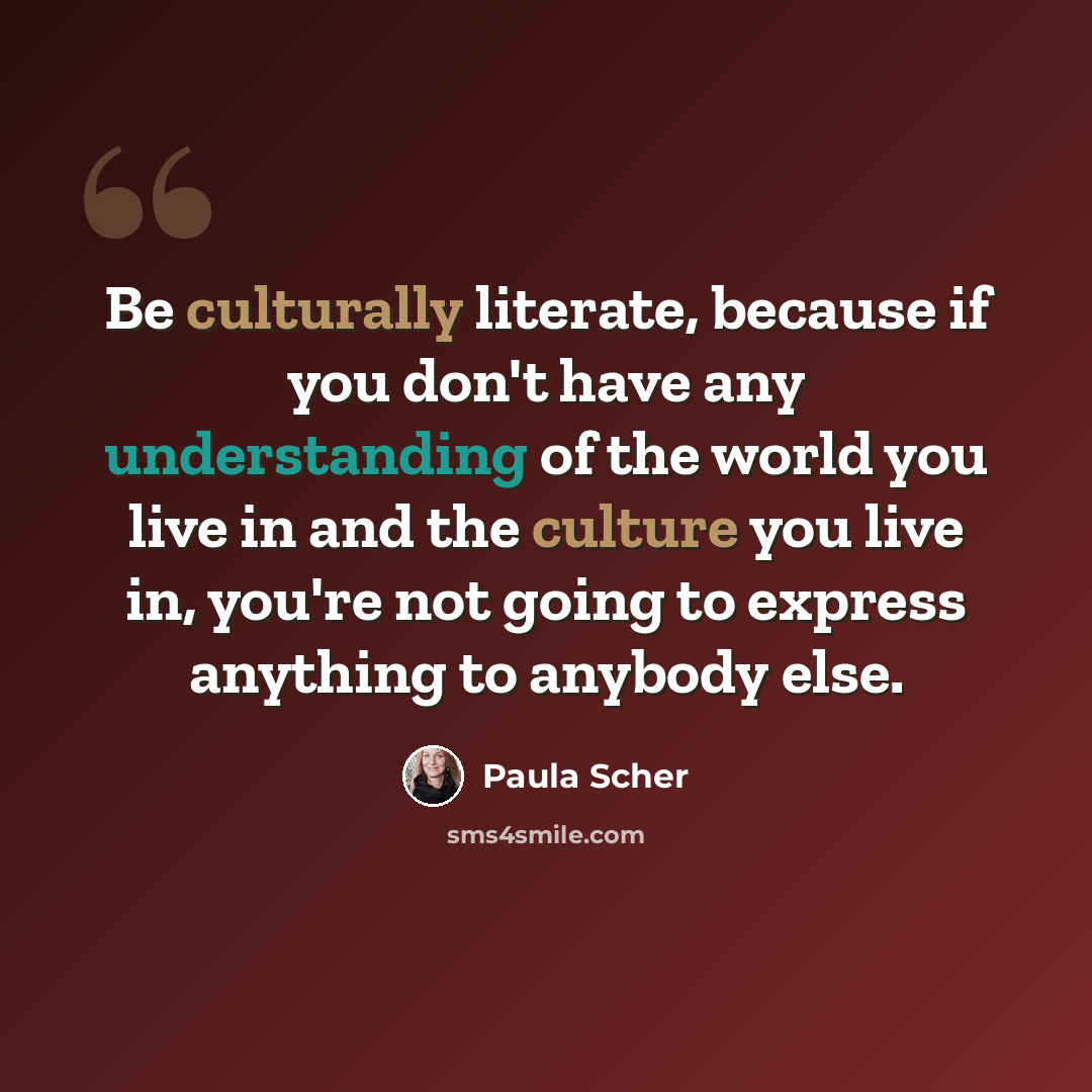 “Be culturally literate, because if you don't have any understanding of the world you live in and the culture you live in, you're not going to express anything to anybody else.” quote by Paula Scher