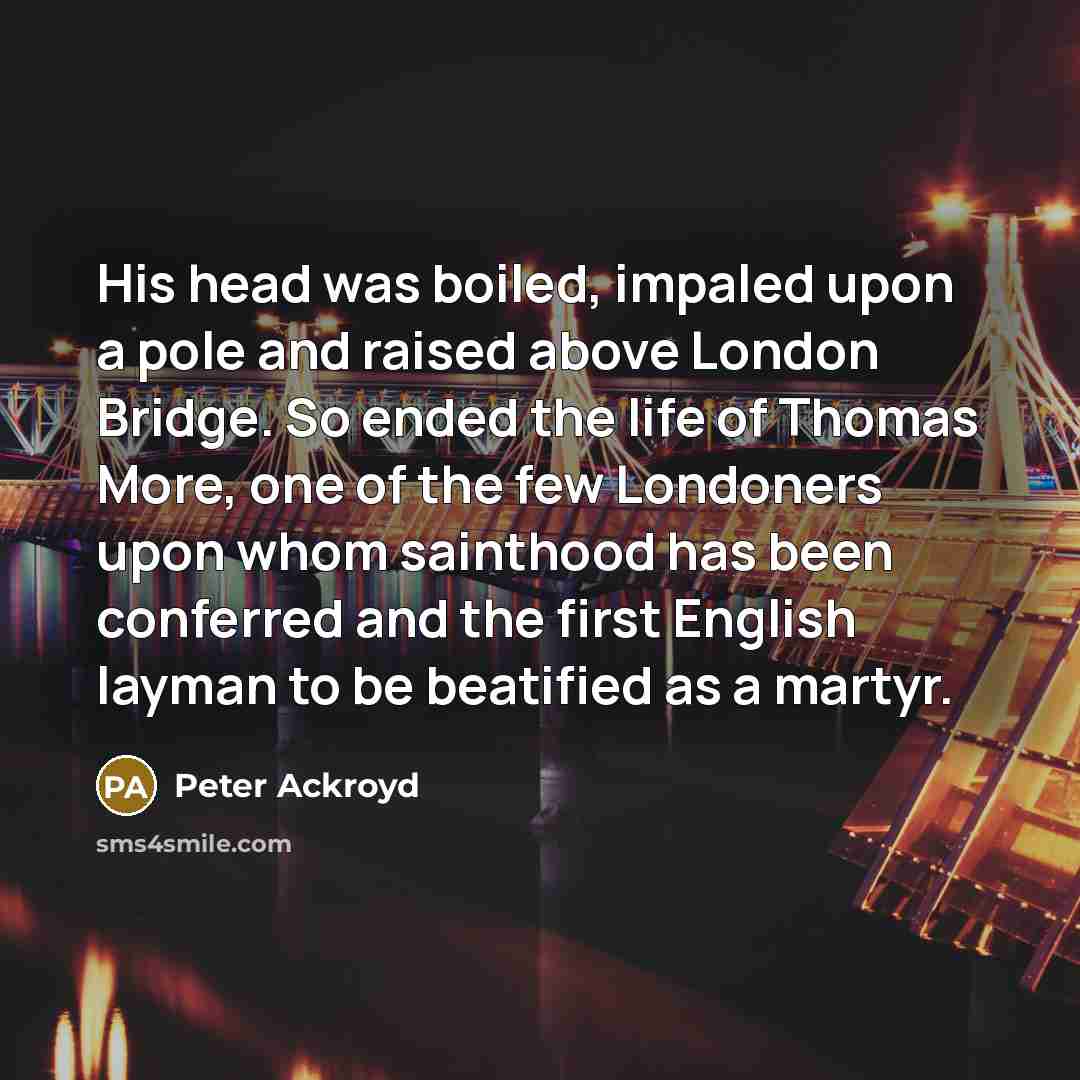 “His head was boiled, impaled upon a pole and raised above London Bridge. So ended the life of Thomas More, one of the few Londoners upon whom sainthood has been conferred and the first English layman to be beatified as a martyr.” quote by Peter Ackroyd