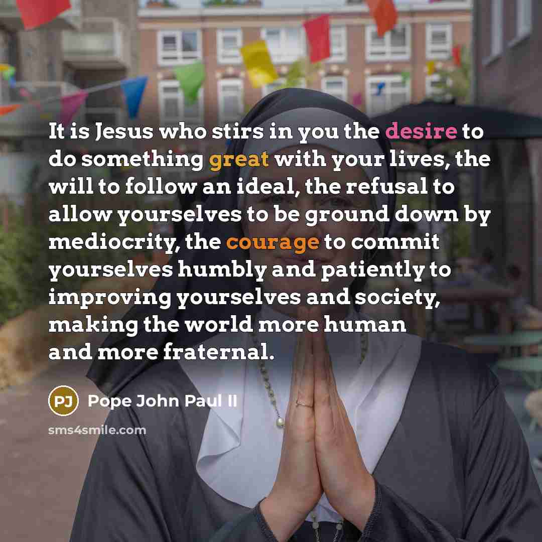 “It is Jesus who stirs in you the desire to do something great with your lives, the will to follow an ideal, the refusal to allow yourselves to be ground down by mediocrity, the courage to commit yourselves humbly and patiently to improving yourselves and society, making the world more human and…” quote by Pope John Paul II