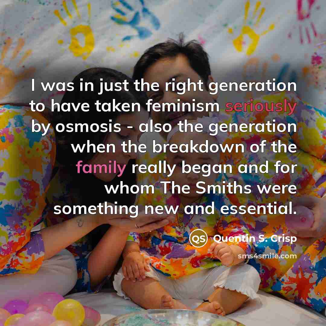 “I was in just the right generation to have taken feminism seriously by osmosis - also the generation when the breakdown of the family really began and for whom The Smiths were something new and essential.” quote by Quentin S. Crisp
