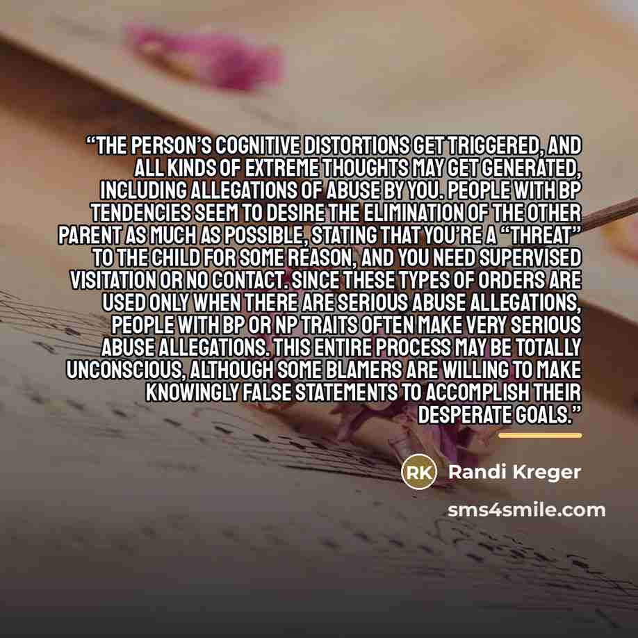 “The person’s cognitive distortions get triggered, and all kinds of extreme thoughts may get generated, including allegations of abuse by you. People with BP tendencies seem to desire the elimination of the other parent as much as possible, stating that you’re a “threat” to the child for some…” quote by Randi Kreger