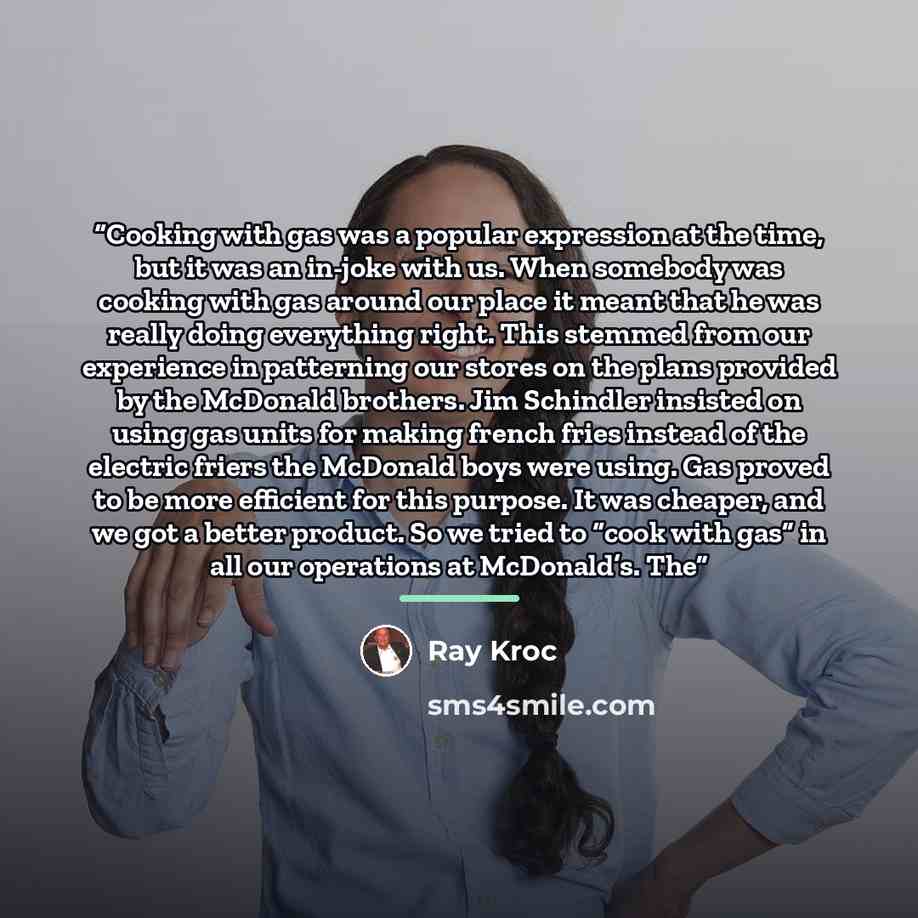 “Cooking with gas was a popular expression at the time, but it was an in-joke with us. When somebody was cooking with gas around our place it meant that he was really doing everything right. This stemmed from our experience in patterning our stores on the plans provided by the McDonald brothers…” quote by Ray Kroc