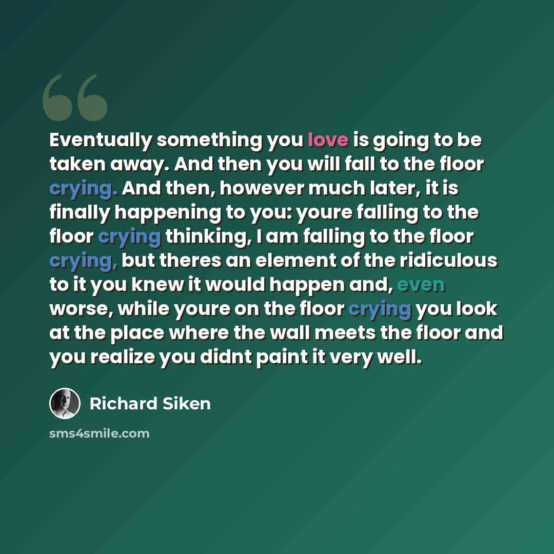 “Eventually something you love is going to be taken away. And then you will fall to the floor crying. And then, however much later, it is finally happening to you: youre falling to the floor crying thinking, I am falling to the floor crying, but theres an element of the ridiculous to it you knew it…” quote by Richard Siken