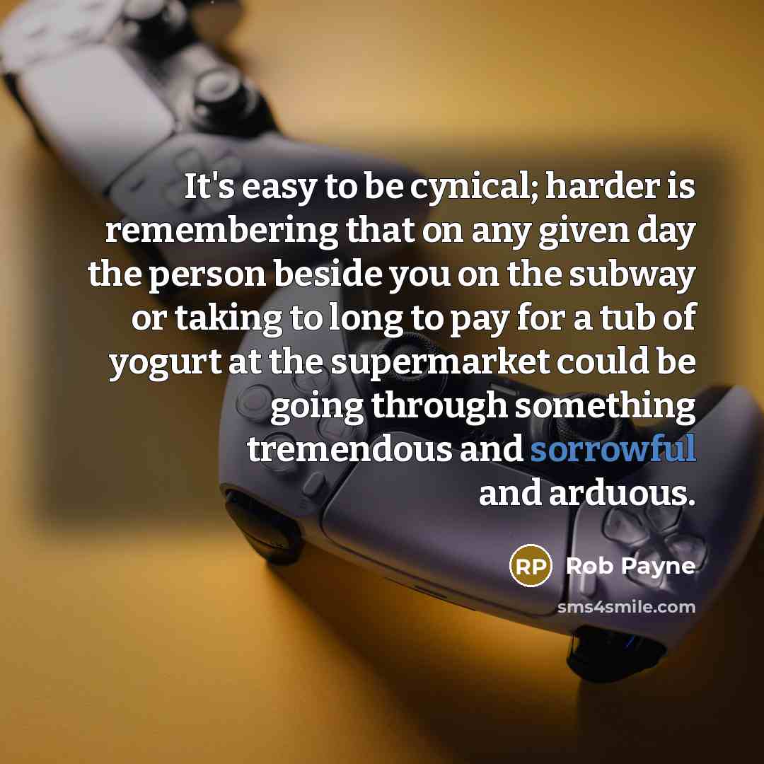 “It's easy to be cynical; harder is remembering that on any given day the person beside you on the subway or taking to long to pay for a tub of yogurt at the supermarket could be going through something tremendous and sorrowful and arduous.” quote by Rob Payne