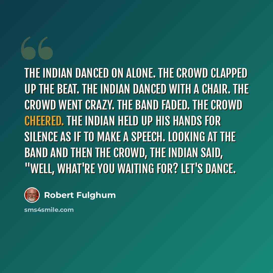 “The Indian danced on alone. The crowd clapped up the beat. The Indian danced with a chair. The crowd went crazy. The band faded. The crowd cheered. The Indian held up his hands for silence as if to make a speech. Looking at the band and then the crowd, the Indian said, "Well, what're you waiting…” quote by Robert Fulghum
