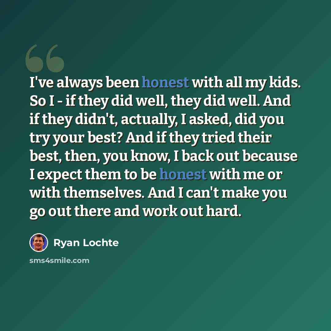 “I've always been honest with all my kids. So I - if they did well, they did well. And if they didn't, actually, I asked, did you try your best? And if they tried their best, then, you know, I back out because I expect them to be honest with me or with themselves. And I can't make you go out there…” quote by Ryan Lochte