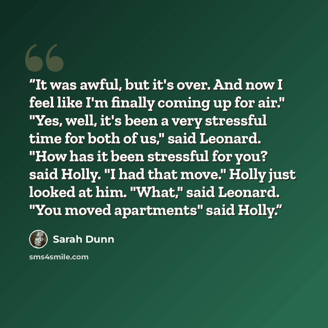 “It was awful, but it's over. And now I feel like I'm finally coming up for air." "Yes, well, it's been a very stressful time for both of us," said Leonard. "How has it been stressful for you? said Holly. "I had that move." Holly just looked at him. "What," said Leonard. "You moved apartments" said…” quote by Sarah Dunn