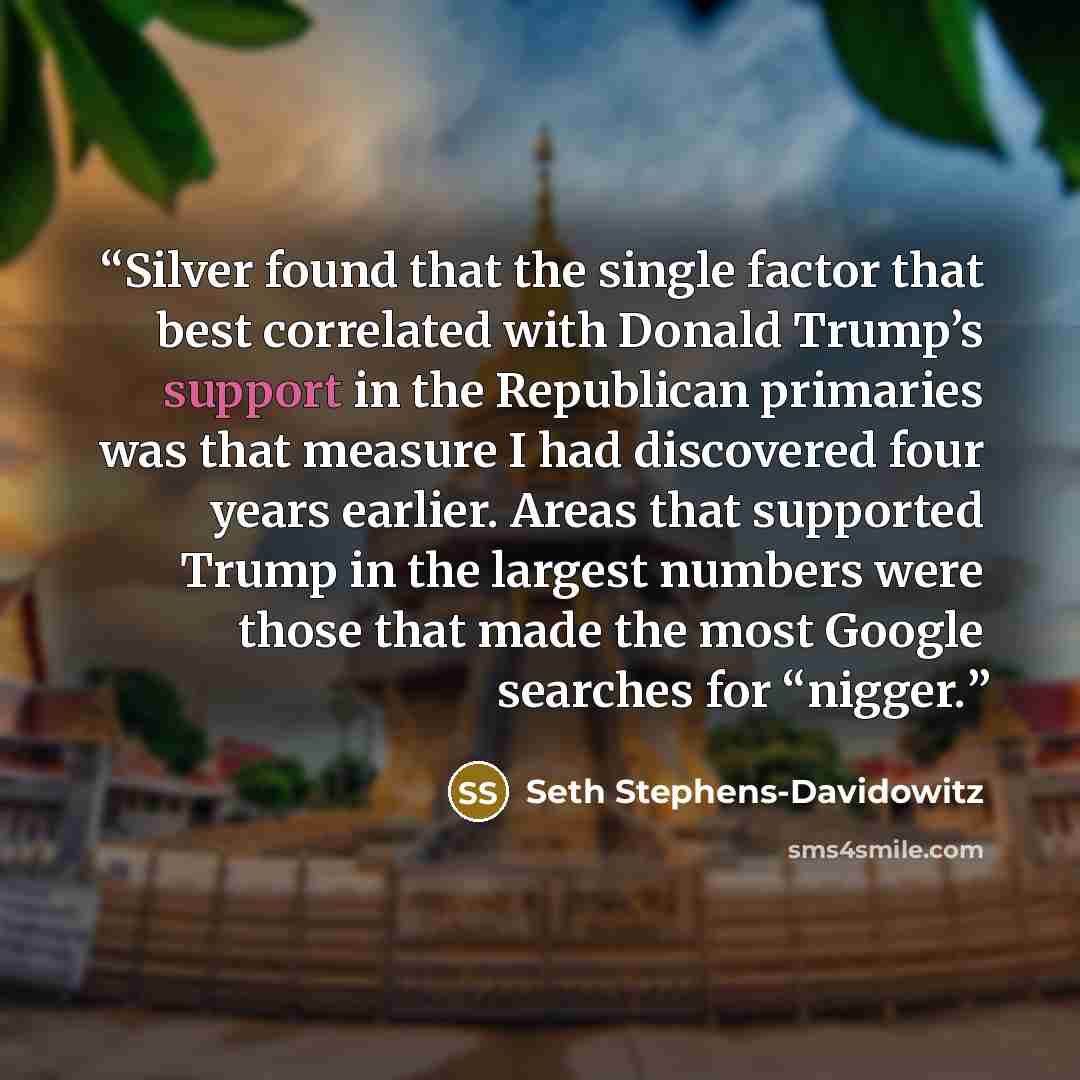 “Silver found that the single factor that best correlated with Donald Trump’s support in the Republican primaries was that measure I had discovered four years earlier. Areas that supported Trump in the largest numbers were those that made the most Google searches for “nigger.” quote by Seth Stephens-Davidowitz