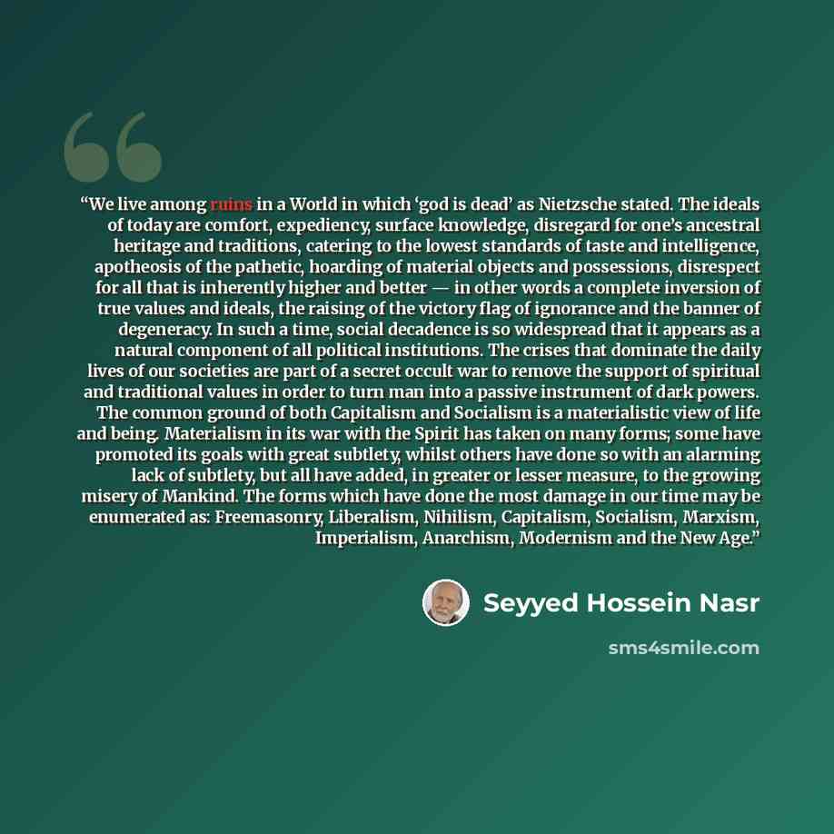 “We live among ruins in a World in which ‘god is dead’ as Nietzsche stated. The ideals of today are comfort, expediency, surface knowledge, disregard for one’s ancestral heritage and traditions, catering to the lowest standards of taste and intelligence, apotheosis of the pathetic, hoarding of…” quote by Seyyed Hossein Nasr