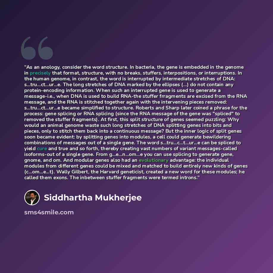 “As an anology, consider the word structure. In bacteria, the gene is embedded in the genome in precisely that format, structure, with no breaks, stuffers, interpositions, or interruptions. In the human genome, in contrast, the word is interrupted by intermediate stretches of DNA…” quote by Siddhartha Mukherjee