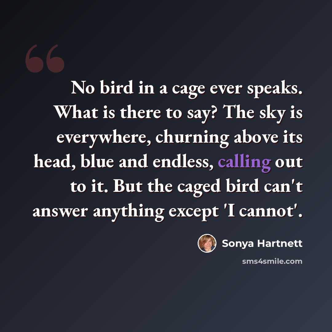 “No bird in a cage ever speaks. What is there to say? The sky is everywhere, churning above its head, blue and endless, calling out to it. But the caged bird can't answer anything except 'I cannot'.” quote by Sonya Hartnett