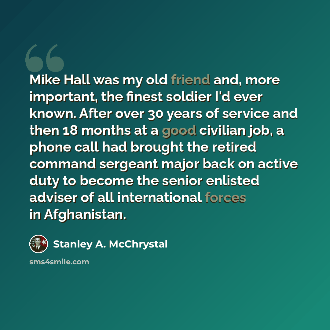 “Mike Hall was my old friend and, more important, the finest soldier I'd ever known. After over 30 years of service and then 18 months at a good civilian job, a phone call had brought the retired command sergeant major back on active duty to become the senior enlisted adviser of all international…” quote by Stanley A. McChrystal