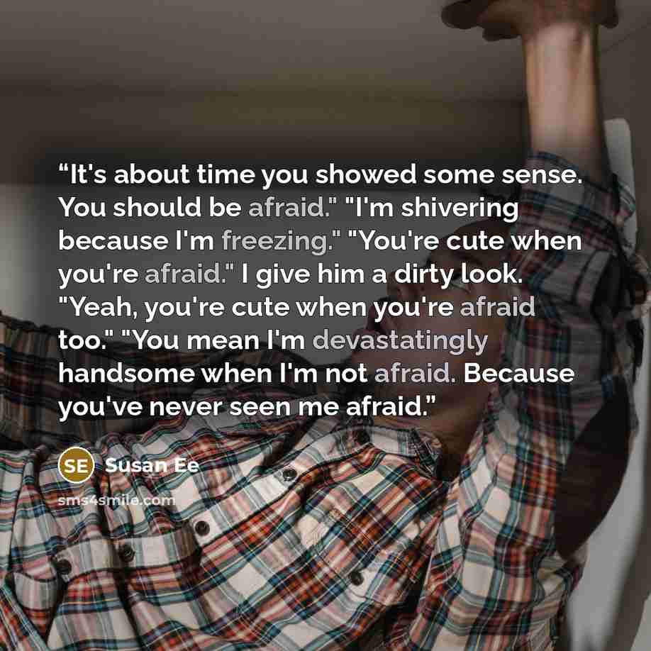 “It's about time you showed some sense. You should be afraid." "I'm shivering because I'm freezing." "You're cute when you're afraid." I give him a dirty look. "Yeah, you're cute when you're afraid too." "You mean I'm devastatingly handsome when I'm not afraid. Because you've never seen me afraid.” quote by Susan Ee
