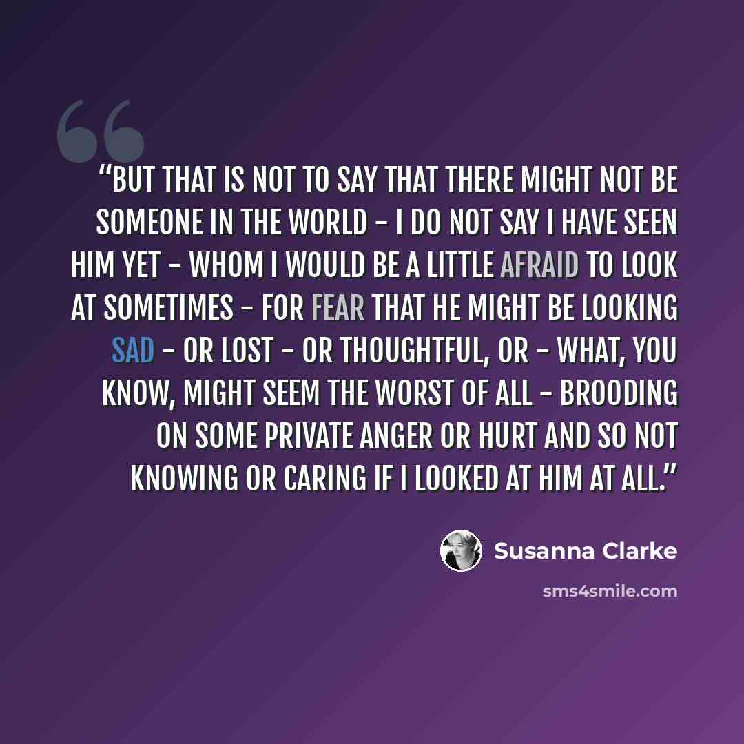 “But that is not to say that there might not be someone in the world - I do not say I have seen him yet - whom I would be a little afraid to look at sometimes - for fear that he might be looking sad - or lost - or thoughtful, or - what, you know, might seem the worst of all - brooding on some…” quote by Susanna Clarke