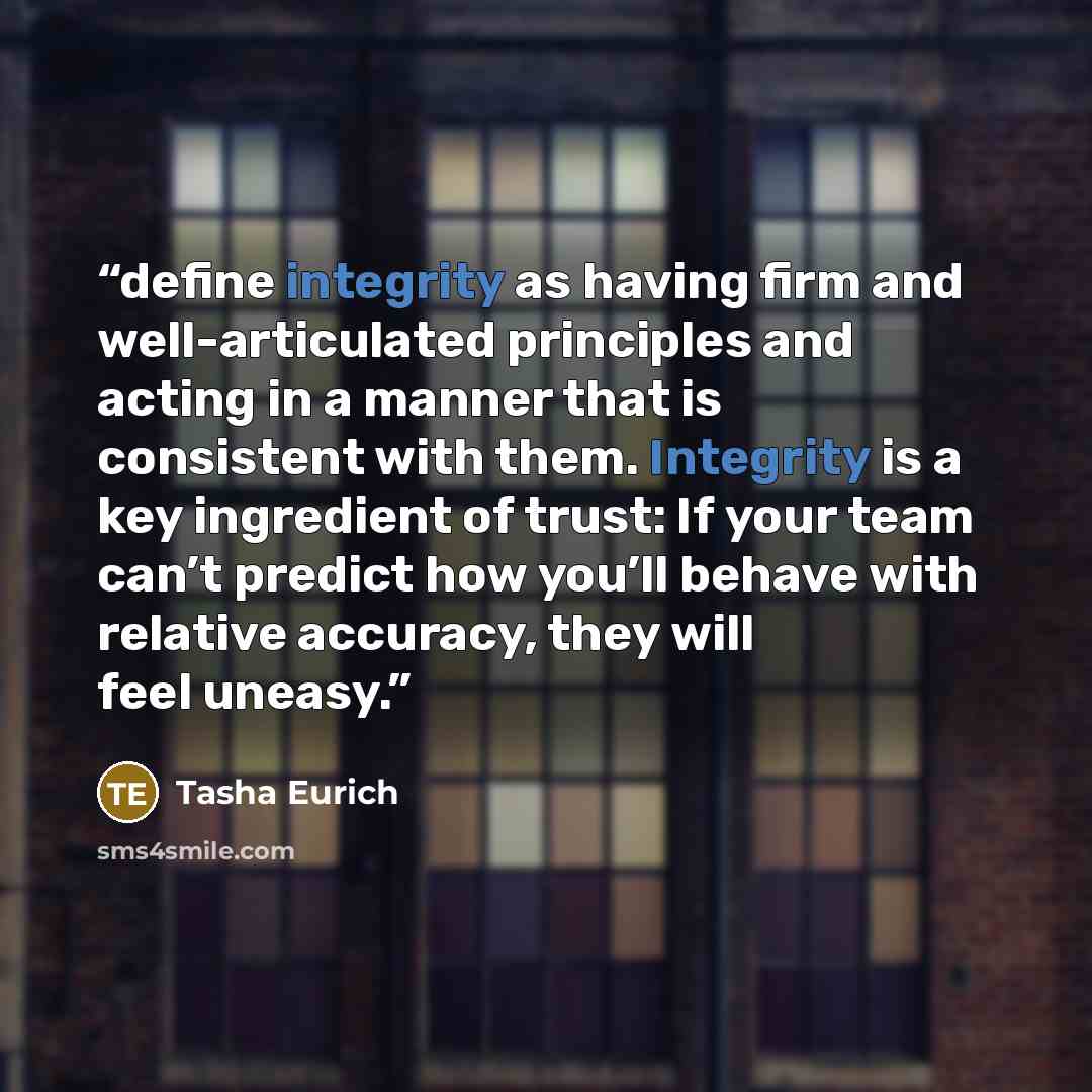 “define integrity as having firm and well-articulated principles and acting in a manner that is consistent with them. Integrity is a key ingredient of trust: If your team can’t predict how you’ll behave with relative accuracy, they will feel uneasy.” quote by Tasha Eurich