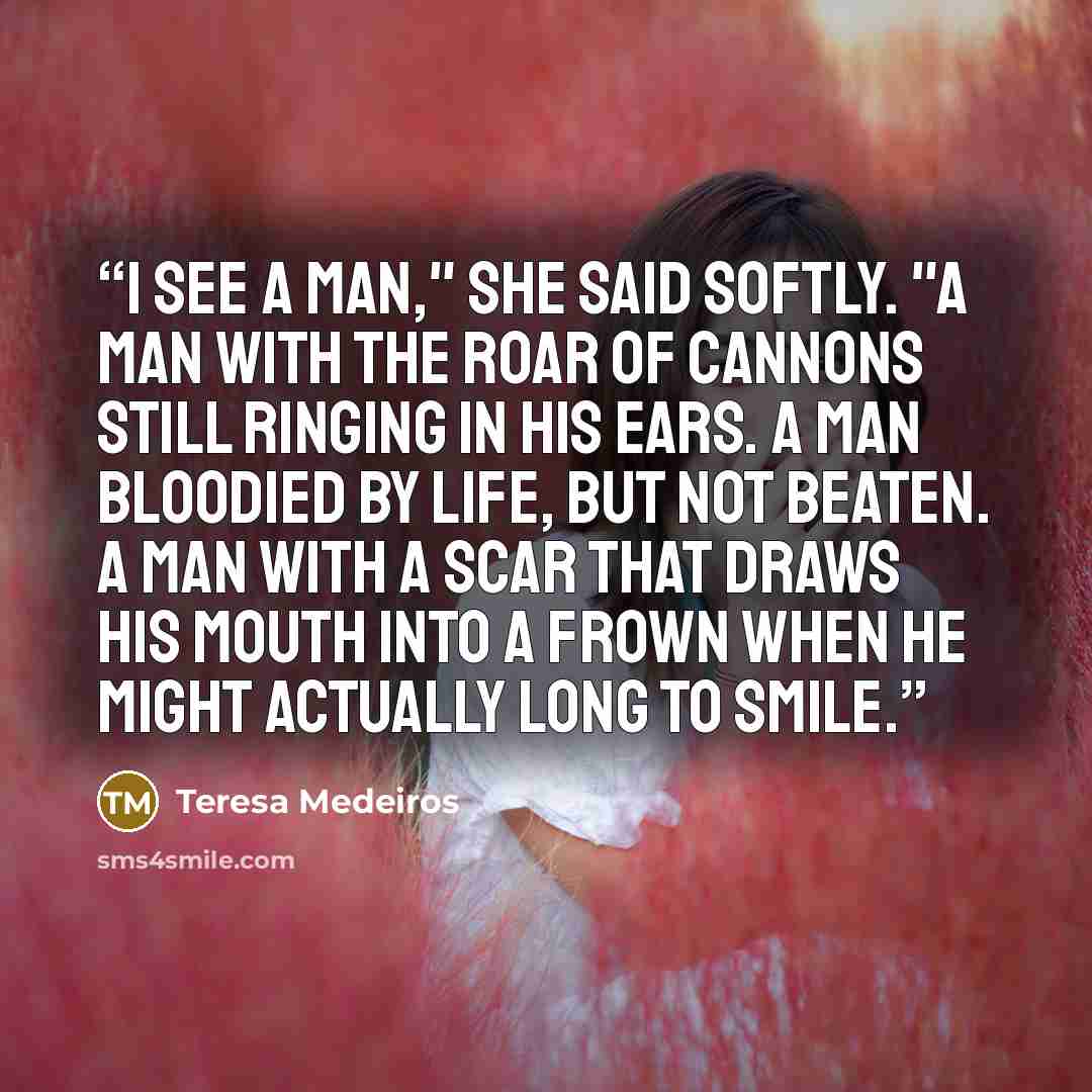 “I see a man," she said softly. "A man with the roar of cannons still ringing in his ears. A man bloodied by life, but not beaten. A man with a scar that draws his mouth into a frown when he might actually long to smile.” quote by Teresa Medeiros